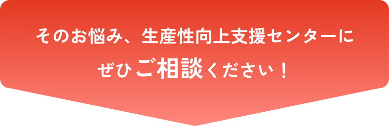 そのお悩み、生産性向上支援センターにぜひご相談ください！